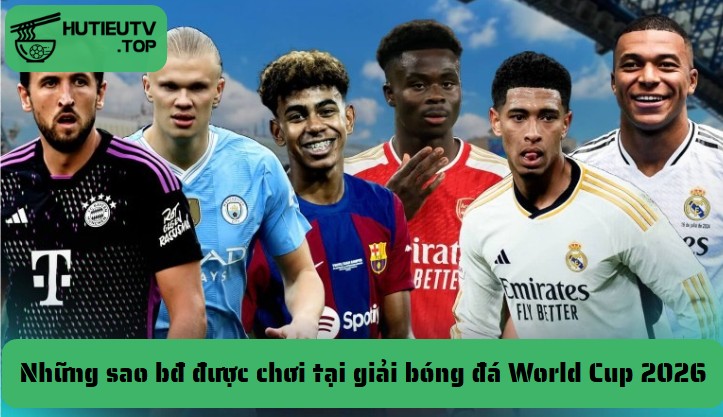 Những sao bđ được chơi tại giải bóng đá World Cup 2026